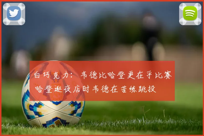 白巧克力：韦德比哈登更在乎比赛 哈登逛夜店时韦德在苦练跳投